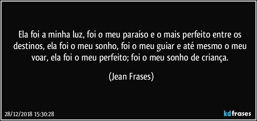 Ela foi a minha luz, foi o meu paraíso e o mais perfeito entre os destinos, ela foi o meu sonho, foi o meu guiar e até mesmo o meu voar, ela foi o meu perfeito; foi o meu sonho de criança. (Jean Frases)