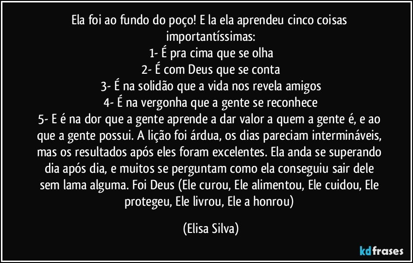 Ela foi ao fundo do poço! E la ela aprendeu cinco coisas importantíssimas:
1- É pra cima que se olha
2- É com Deus que se conta
3- É na solidão que a vida nos revela amigos
4- É na vergonha que a gente se reconhece
5- E é na dor que a gente aprende a dar valor a quem a gente é, e ao que a gente possui. A lição foi árdua, os dias pareciam intermináveis, mas os resultados após eles foram excelentes. Ela anda se superando dia após dia, e muitos se perguntam como ela conseguiu sair dele sem lama alguma. Foi Deus (Ele curou, Ele alimentou, Ele cuidou, Ele protegeu, Ele livrou, Ele a honrou) (Elisa Silva)