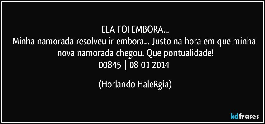 ELA FOI EMBORA...
Minha namorada resolveu ir embora... Justo na hora em que minha nova namorada chegou. Que pontualidade!
00845 | 08/01/2014 (Horlando HaleRgia)