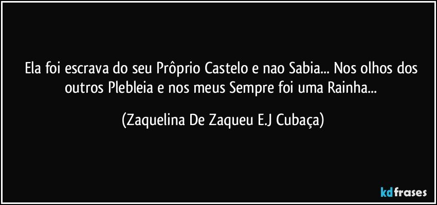Ela foi escrava do seu Prôprio Castelo e nao Sabia... Nos olhos dos outros Plebleia e nos meus Sempre foi uma Rainha... (Zaquelina De Zaqueu E.J Cubaça)
