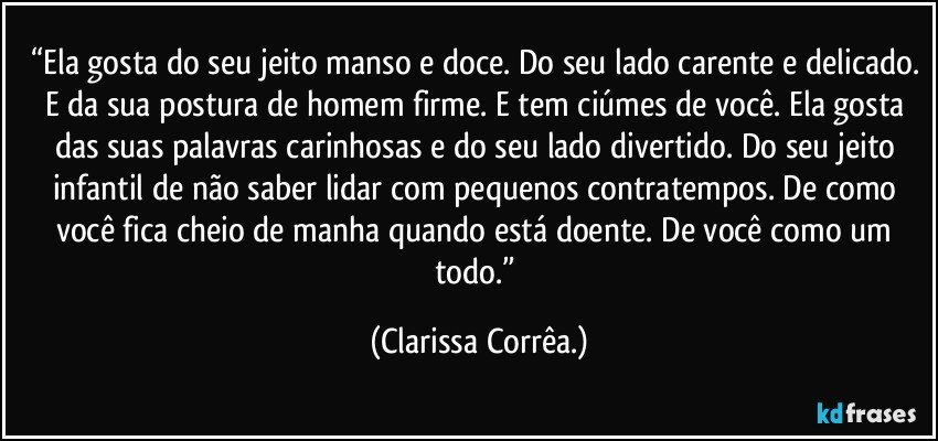 “Ela gosta do seu jeito manso e doce. Do seu lado carente e delicado. E da sua postura de homem firme. E tem ciúmes de você. Ela gosta das suas palavras carinhosas e do seu lado divertido. Do seu jeito infantil de não saber lidar com pequenos contratempos. De como você fica cheio de manha quando está doente. De você como um todo.” (Clarissa Corrêa.)