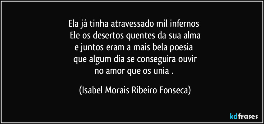 Ela já tinha atravessado mil infernos 
Ele os desertos quentes da sua alma
e juntos eram a mais bela poesia 
que algum dia se conseguira ouvir
no amor que os unia . (Isabel Morais Ribeiro Fonseca)