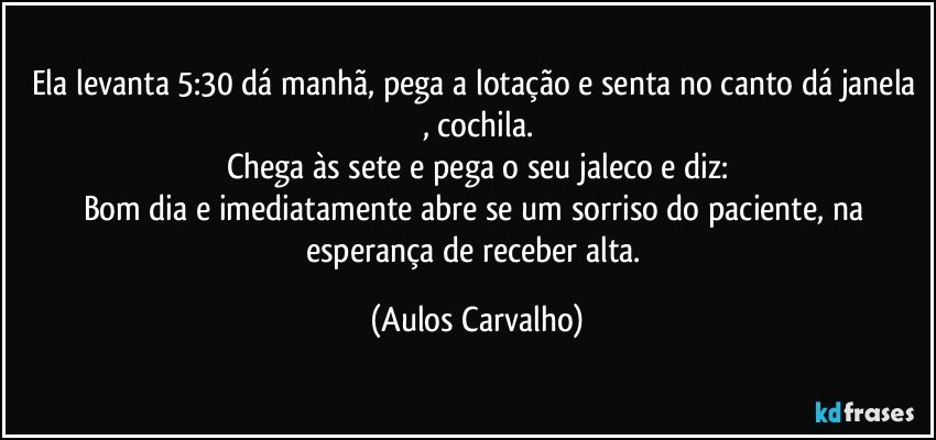 Ela levanta 5:30 dá manhã, pega a lotação e senta no canto dá janela , cochila.
Chega às sete e pega o seu jaleco e diz:
Bom dia e imediatamente abre se um sorriso do paciente, na esperança de receber alta. (Aulos Carvalho)