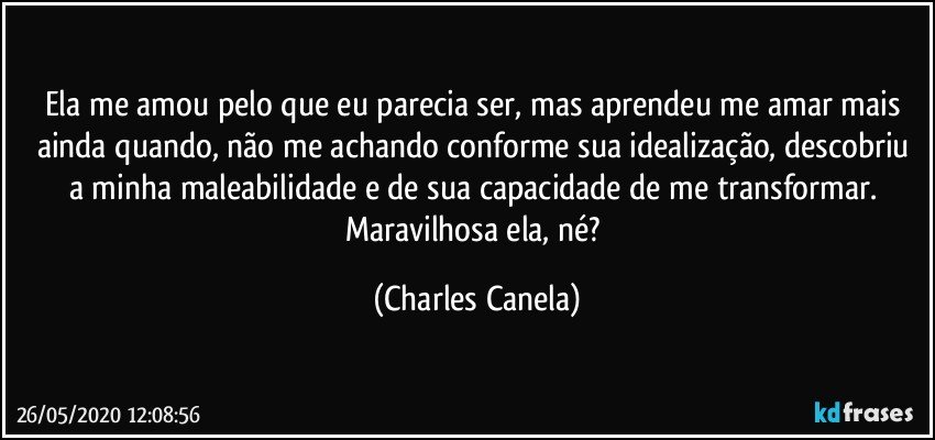 Ela me amou pelo que eu parecia ser, mas aprendeu me amar mais ainda quando, não me achando conforme sua idealização, descobriu a minha maleabilidade e de sua capacidade de me transformar. Maravilhosa ela, né? (Charles Canela)