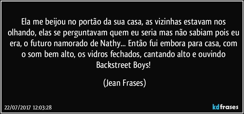 Ela me beijou no portão da sua casa, as vizinhas estavam nos olhando, elas se perguntavam quem eu seria mas não sabiam pois eu era, o futuro namorado de Nathy... Então fui embora para casa, com o som bem alto, os vidros fechados, cantando alto e ouvindo Backstreet Boys! (Jean Frases)