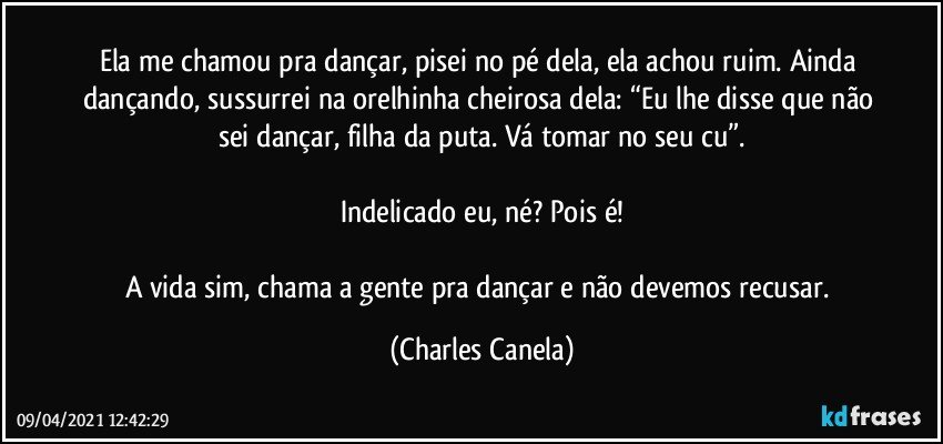 Ela me chamou pra dançar, pisei no pé dela, ela achou ruim. Ainda dançando, sussurrei na orelhinha cheirosa dela: “Eu lhe disse que não sei dançar, filha da puta. Vá tomar no seu cu”.

Indelicado eu, né? Pois é!

A vida sim, chama a gente pra dançar e não devemos recusar. (Charles Canela)