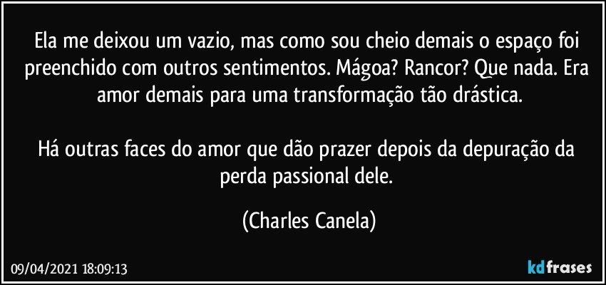 Ela me deixou um vazio, mas como sou cheio demais o espaço foi preenchido com outros sentimentos. Mágoa? Rancor? Que nada. Era amor demais para uma transformação tão drástica.

Há outras faces do amor que dão prazer depois da depuração da perda passional dele. (Charles Canela)