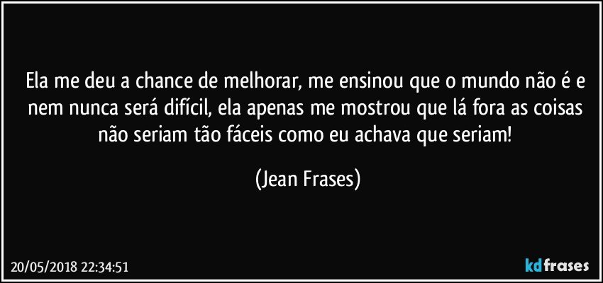 Ela me deu a chance de melhorar, me ensinou que o mundo não é e nem nunca será difícil, ela apenas me mostrou que lá fora as coisas não seriam tão fáceis como eu achava que seriam! (Jean Frases)