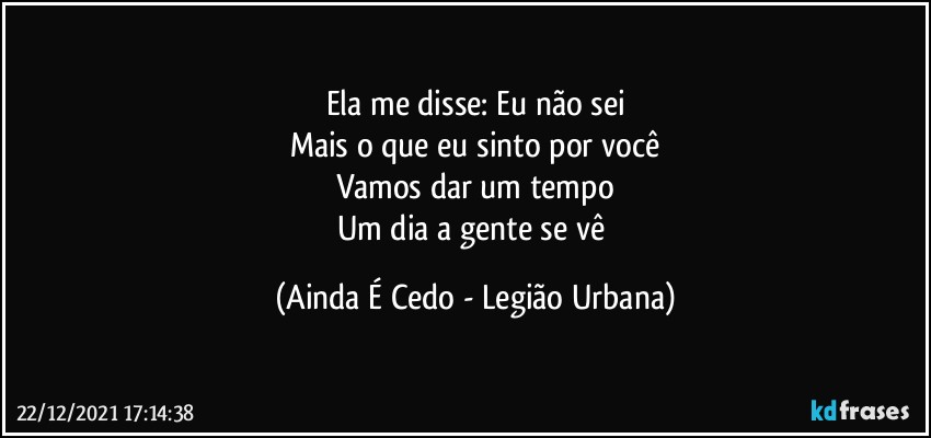 Ela me disse: Eu não sei
Mais o que eu sinto por você
Vamos dar um tempo
Um dia a gente se vê (Ainda É Cedo - Legião Urbana)