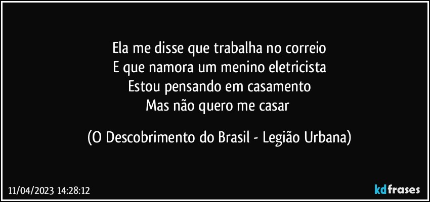 Ela me disse que trabalha no correio
E que namora um menino eletricista
Estou pensando em casamento
Mas não quero me casar (O Descobrimento do Brasil - Legião Urbana)