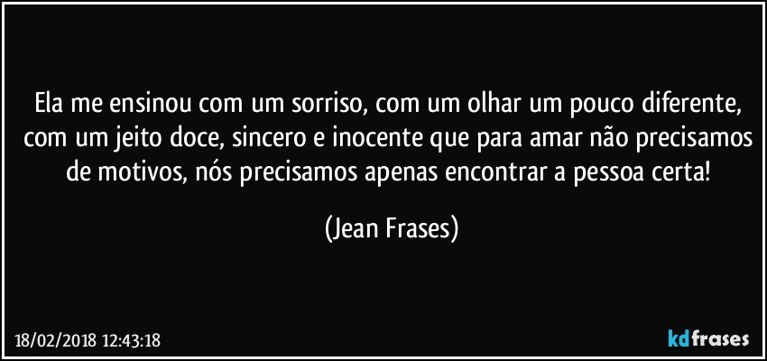 Ela me ensinou com um sorriso, com um olhar um pouco diferente, com um jeito doce, sincero e inocente que para amar não precisamos de motivos, nós precisamos apenas encontrar a pessoa certa! (Jean Frases)