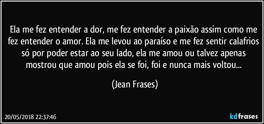 Ela me fez entender a dor, me fez entender a paixão assim como me fez entender o amor. Ela me levou ao paraíso e me fez sentir calafrios só por poder estar ao seu lado, ela me amou ou talvez apenas mostrou que amou pois ela se foi, foi e nunca mais voltou... (Jean Frases)