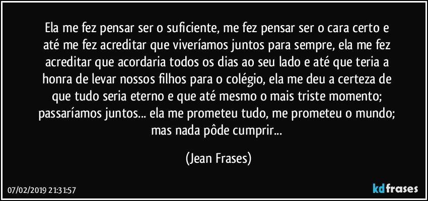 Ela me fez pensar ser o suficiente, me fez pensar ser o cara certo e até me fez acreditar que viveríamos juntos para sempre, ela me fez acreditar que acordaria todos os dias ao seu lado e até que teria a honra de levar nossos filhos para o colégio, ela me deu a certeza de que tudo seria eterno e que até mesmo o mais triste momento; passaríamos juntos... ela me prometeu tudo, me prometeu o mundo; mas nada pôde cumprir... (Jean Frases)