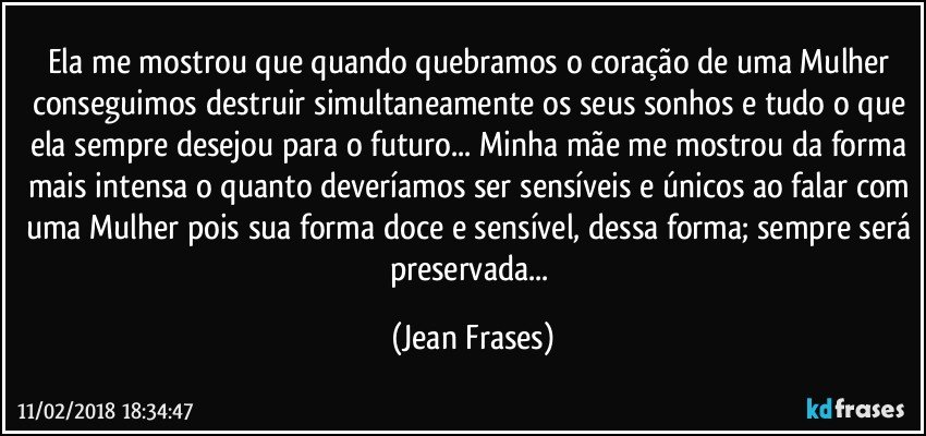 Ela me mostrou que quando quebramos o coração de uma Mulher conseguimos destruir simultaneamente os seus sonhos e tudo o que ela sempre desejou para o futuro... Minha mãe me mostrou da forma mais intensa o quanto deveríamos ser sensíveis e únicos ao falar com uma Mulher pois sua forma doce e sensível, dessa forma; sempre será preservada... (Jean Frases)