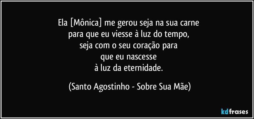 Ela [Mônica] me gerou seja na sua carne 
para que eu viesse à luz do tempo, 
seja com o seu coração para 
que eu nascesse 
à luz da eternidade. (Santo Agostinho - Sobre Sua Mãe)