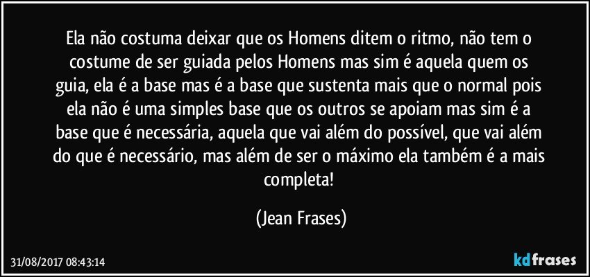 Ela não costuma deixar que os Homens ditem o ritmo, não tem o costume de ser guiada pelos Homens mas sim é aquela quem os guia, ela é a base mas é a base que sustenta mais que o normal pois ela não é uma simples base que os outros se apoiam mas sim é a base que é necessária, aquela que vai além do possível, que vai além do que é necessário, mas além de ser o máximo ela também é a mais completa! (Jean Frases)