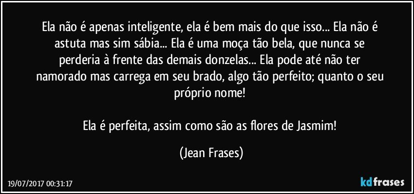 Ela não é apenas inteligente, ela é bem mais do que isso... Ela não é astuta mas sim sábia... Ela é uma moça tão bela, que nunca se perderia à frente das demais donzelas... Ela pode até não ter namorado mas carrega em seu brado, algo tão perfeito; quanto o seu próprio nome! 

Ela é perfeita, assim como são as flores de Jasmim! (Jean Frases)