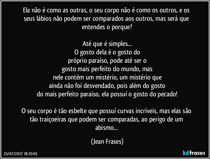 Ela não é como as outras, o seu corpo não é como os outros, e os seus lábios não podem ser comparados aos outros, mas será que entendes o porque?

Até que é simples...
O gosto dela é o gosto do
próprio paraíso, pode até ser o
gosto mais perfeito do mundo, mas
nele contém um mistério, um mistério que
ainda não foi desvendado, pois além do gosto
do mais perfeito paraíso, ela possuí o gosto do pecado!

O seu corpo é tão esbelte que possuí curvas incríveis, mas elas são tão traiçoeiras que podem ser comparadas, ao perigo de um abismo... (Jean Frases)