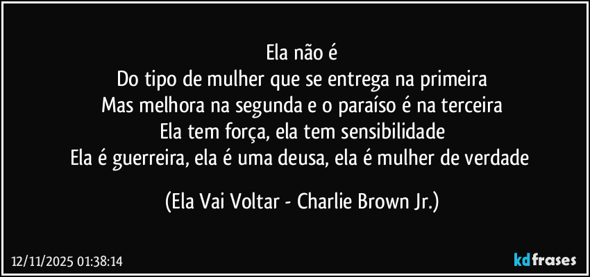 Ela não é
Do tipo de mulher que se entrega na primeira
Mas melhora na segunda e o paraíso é na terceira
Ela tem força, ela tem sensibilidade
Ela é guerreira, ela é uma deusa, ela é mulher de verdade (Ela Vai Voltar - Charlie Brown Jr.)