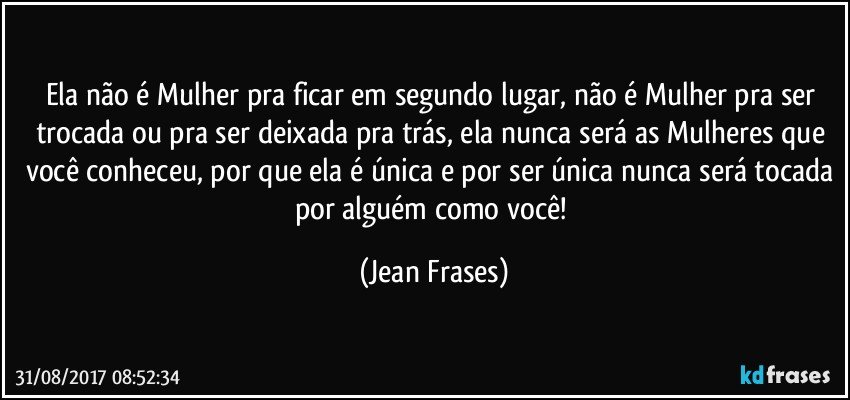 Ela não é Mulher pra ficar em segundo lugar, não é Mulher pra ser trocada ou pra ser deixada pra trás, ela nunca será as Mulheres que você conheceu, por que ela é única e por ser única nunca será tocada por alguém como você! (Jean Frases)