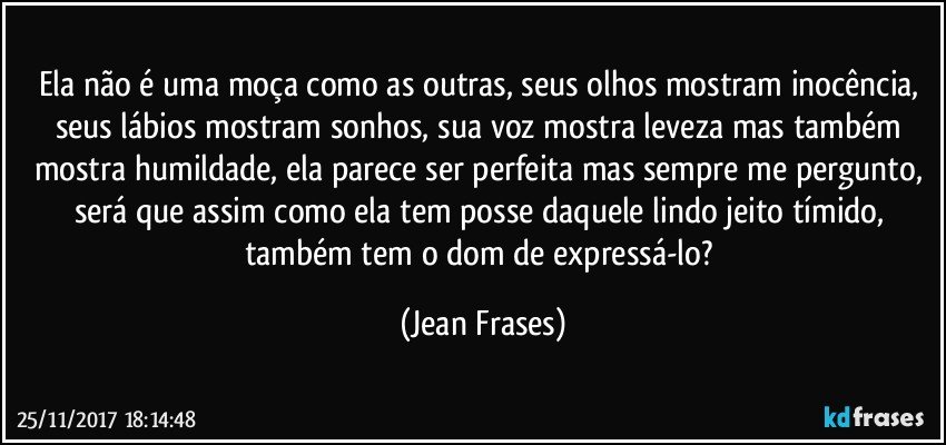 Ela não é uma moça como as outras, seus olhos mostram inocência, seus lábios mostram sonhos, sua voz mostra leveza mas também mostra humildade, ela parece ser perfeita mas sempre me pergunto, será que assim como ela tem posse daquele lindo jeito tímido, também tem o dom de expressá-lo? (Jean Frases)