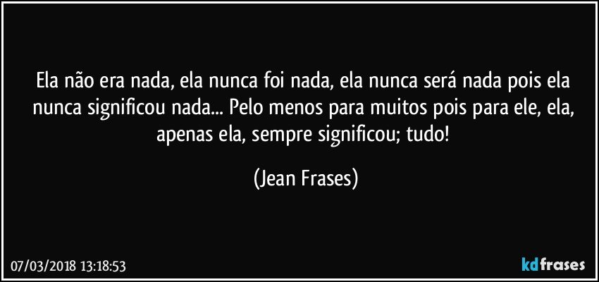 Ela não era nada, ela nunca foi nada, ela nunca será nada pois ela nunca significou nada... Pelo menos para muitos pois para ele, ela, apenas ela, sempre significou; tudo! (Jean Frases)