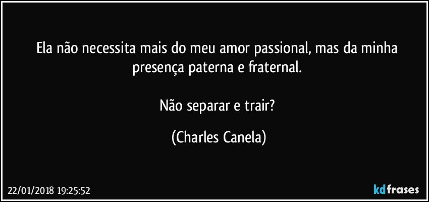 Ela não necessita mais do meu amor passional, mas da minha presença paterna e fraternal. 

Não separar e trair? (Charles Canela)