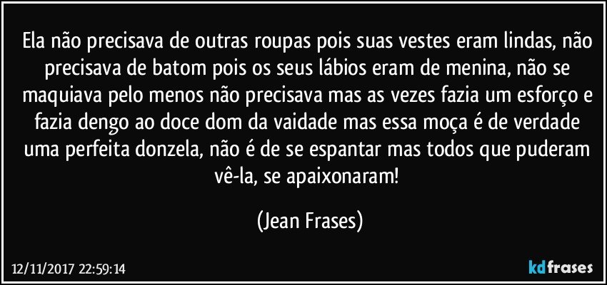 Ela não precisava de outras roupas pois suas vestes eram lindas, não precisava de batom pois os seus lábios eram de menina, não se maquiava pelo menos não precisava mas as vezes fazia um esforço e fazia dengo ao doce dom da vaidade mas essa moça é de verdade uma perfeita donzela, não é de se espantar mas todos que puderam vê-la, se apaixonaram! (Jean Frases)