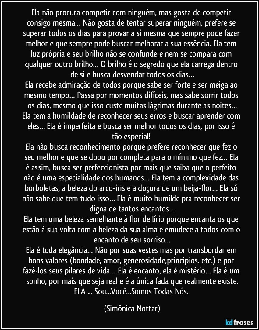 Ela não procura competir com ninguém, mas gosta de competir consigo mesma… Não gosta de tentar superar ninguém, prefere se superar todos os dias para provar a si mesma que sempre pode fazer melhor e que sempre pode buscar melhorar a sua essência. Ela tem luz própria e seu brilho não se confunde e nem se compara com qualquer outro brilho… O brilho é o segredo que ela carrega dentro de si e busca desvendar todos os dias…
Ela recebe admiração de todos porque sabe ser forte e ser meiga ao mesmo tempo… Passa por momentos difíceis, mas sabe sorrir todos os dias, mesmo que isso custe muitas lágrimas durante as noites…
Ela tem a humildade de reconhecer seus erros e buscar aprender com eles… Ela é imperfeita e busca ser melhor todos os dias, por isso é tão especial! 
Ela não busca reconhecimento porque prefere reconhecer que fez o seu melhor e que se doou por completa para o mínimo que fez… Ela é assim, busca ser perfeccionista por mais que saiba que o perfeito não é uma especialidade dos humanos… Ela tem a complexidade das borboletas, a beleza do arco-íris e a doçura de um beija-flor… Ela só não sabe que tem tudo isso… Ela é muito humilde pra reconhecer ser digna de tantos encantos…
Ela tem uma beleza semelhante à flor de lírio porque encanta os que estão à sua volta com a beleza da sua alma e emudece a todos com o encanto de seu sorriso…
Ela é toda elegância… Não por suas vestes mas por transbordar em bons valores (bondade, amor, generosidade,principios. etc.) e por fazê-los seus pilares de vida… Ela é encanto, ela é mistério… Ela é um sonho, por mais que seja real e é a única fada que realmente existe.
ELA ...  Sou...Você...Somos Todas Nós. (Simônica Nottar)