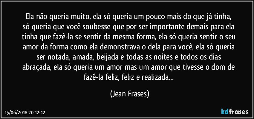 Ela não queria muito, ela só queria um pouco mais do que já tinha, só queria que você soubesse que por ser importante demais para ela tinha que fazê-la se sentir da mesma forma, ela só queria sentir o seu amor da forma como ela demonstrava o dela para você, ela só queria ser notada, amada, beijada e todas as noites e todos os dias abraçada, ela só queria um amor mas um amor que tivesse o dom de fazê-la feliz, feliz e realizada... (Jean Frases)