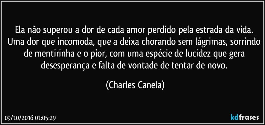 Ela não superou a dor de cada amor perdido pela estrada da vida. Uma dor que incomoda, que a deixa chorando sem lágrimas, sorrindo de mentirinha e o pior, com uma espécie de lucidez que gera desesperança e falta de vontade de tentar de novo. (Charles Canela)