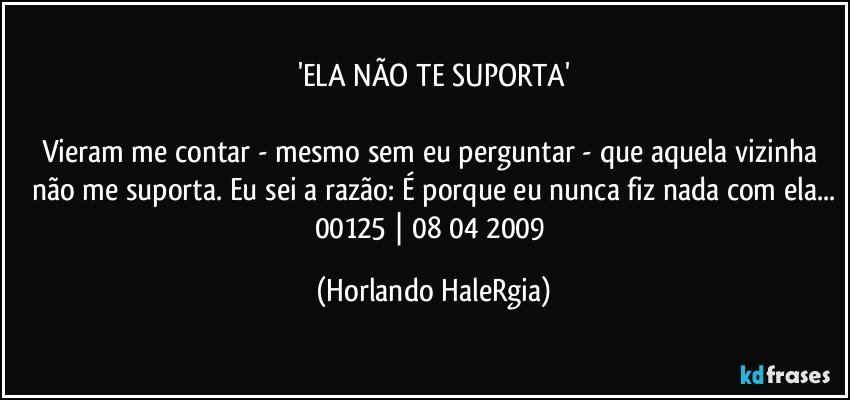 'ELA NÃO TE SUPORTA'

Vieram me contar - mesmo sem eu perguntar - que aquela vizinha não me suporta. Eu sei a razão: É porque eu nunca fiz nada com ela...
00125 | 08/04/2009 (Horlando HaleRgia)