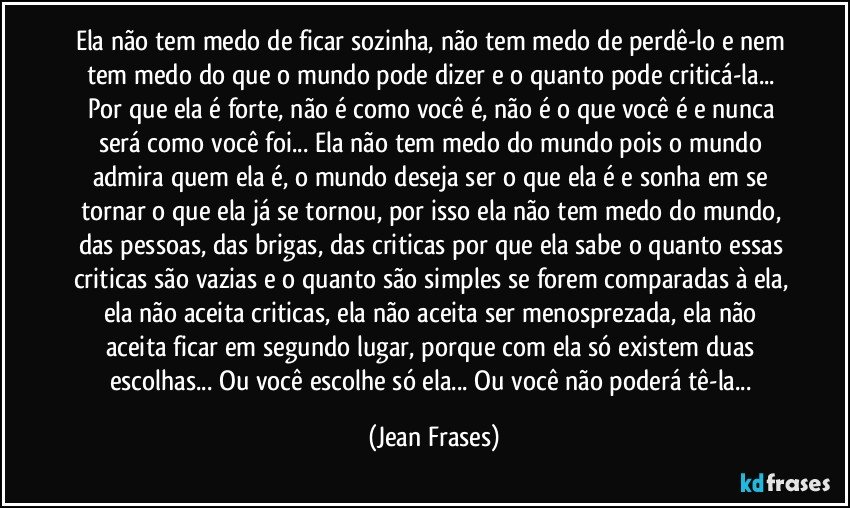 Ela não tem medo de ficar sozinha, não tem medo de perdê-lo e nem tem medo do que o mundo pode dizer e o quanto pode criticá-la... Por que ela é forte, não é como você é, não é o que você é e nunca será como você foi... Ela não tem medo do mundo pois o mundo admira quem ela é, o mundo deseja ser o que ela é e sonha em se tornar o que ela já se tornou, por isso ela não tem medo do mundo, das pessoas, das brigas, das criticas por que ela sabe o quanto essas criticas são vazias e o quanto são simples se forem comparadas à ela, ela não aceita criticas, ela não aceita ser menosprezada, ela não aceita ficar em segundo lugar, porque com ela só existem duas escolhas... Ou você escolhe só ela... Ou você não poderá tê-la... (Jean Frases)