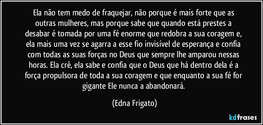 Ela não tem medo de fraquejar, não porque é mais forte que as outras mulheres, mas porque sabe que quando está prestes a desabar é tomada por uma fé enorme que redobra a sua coragem e, ela mais uma vez se agarra a esse fio invisível de esperança e confia com todas as suas forças no Deus que sempre lhe amparou nessas horas. Ela crê, ela sabe e confia que o Deus que há dentro dela é a força propulsora de toda a sua coragem e que enquanto a sua fé for gigante Ele nunca a abandonará. (Edna Frigato)