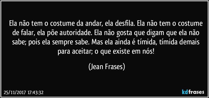 Ela não tem o costume da andar, ela desfila. Ela não tem o costume de falar, ela põe autoridade. Ela não gosta que digam que ela não sabe; pois ela sempre sabe. Mas ela ainda é tímida, tímida demais para aceitar; o que existe em nós! (Jean Frases)