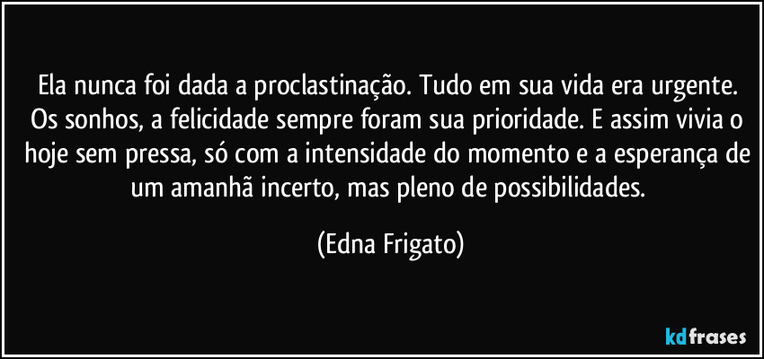Ela nunca foi dada a proclastinação. Tudo em sua vida era urgente. Os sonhos, a felicidade sempre foram sua prioridade. E assim vivia o hoje sem pressa, só com a intensidade do momento e a esperança de um amanhã incerto, mas pleno de possibilidades. (Edna Frigato)