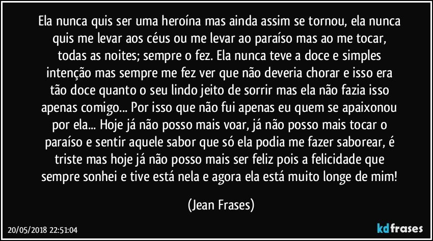 Ela nunca quis ser uma heroína mas ainda assim se tornou, ela nunca quis me levar aos céus ou me levar ao paraíso mas ao me tocar, todas as noites; sempre o fez. Ela nunca teve a doce e simples intenção mas sempre me fez ver que não deveria chorar e isso era tão doce quanto o seu lindo jeito de sorrir mas ela não fazia isso apenas comigo... Por isso que não fui apenas eu quem se apaixonou por ela... Hoje já não posso mais voar, já não posso mais tocar o paraíso e sentir aquele sabor que só ela podia me fazer saborear, é triste mas hoje já não posso mais ser feliz pois a felicidade que sempre sonhei e tive está nela e agora ela está muito longe de mim! (Jean Frases)