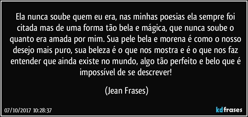 Ela nunca soube quem eu era, nas minhas poesias ela sempre foi citada mas de uma forma tão bela e mágica, que nunca soube o quanto era amada por mim. Sua pele bela e morena é como o nosso desejo mais puro, sua beleza é o que nos mostra e é o que nos faz entender que ainda existe no mundo, algo tão perfeito e belo que é impossível de se descrever! (Jean Frases)