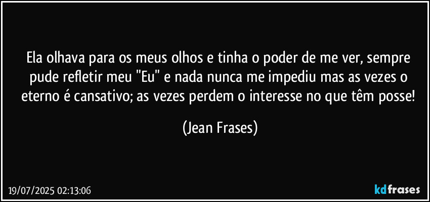 Ela olhava para os meus olhos e tinha o poder de me ver, sempre pude refletir meu "Eu" e nada nunca me impediu mas as vezes o eterno é cansativo; as vezes perdem o interesse no que têm posse! (Jean Frases)