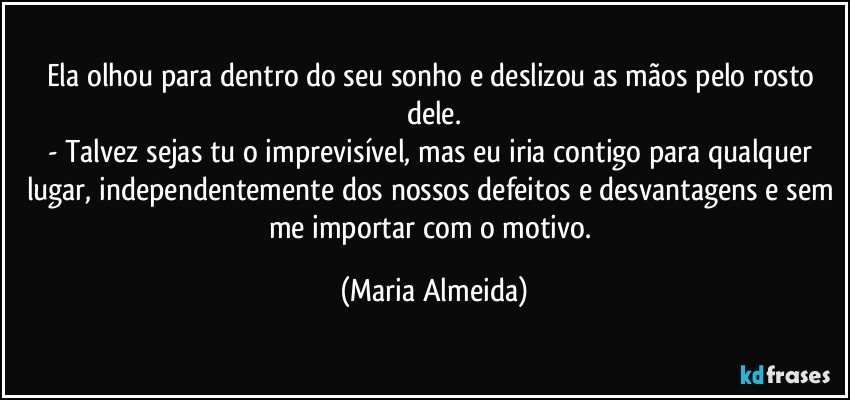 Ela olhou para dentro do seu sonho e deslizou as mãos pelo rosto dele.
- Talvez sejas tu o imprevisível, mas eu iria contigo para qualquer lugar, independentemente dos nossos defeitos e desvantagens e sem me importar com o motivo. (Maria Almeida)