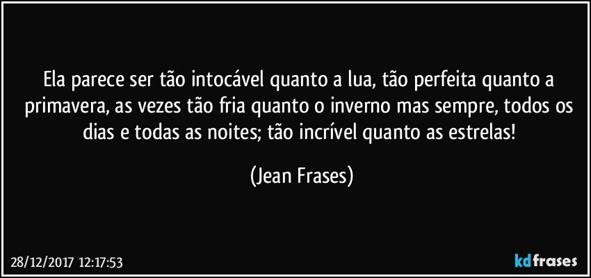 Ela parece ser tão intocável quanto a lua, tão perfeita quanto a primavera, as vezes tão fria quanto o inverno mas sempre, todos os dias e todas as noites; tão incrível quanto as estrelas! (Jean Frases)