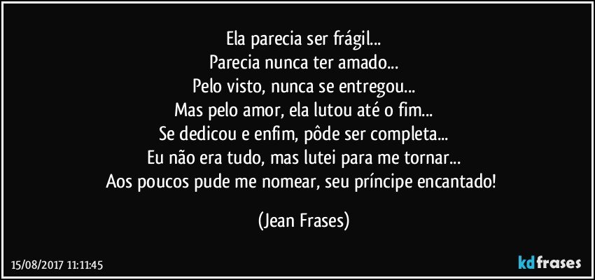 Ela parecia ser frágil...
Parecia nunca ter amado...
Pelo visto, nunca se entregou...
Mas pelo amor, ela lutou até o fim...
Se dedicou e enfim, pôde ser completa...
Eu não era tudo, mas lutei para me tornar...
Aos poucos pude me nomear, seu príncipe encantado! (Jean Frases)