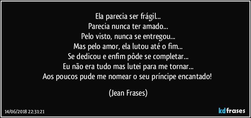 Ela parecia ser frágil...
Parecia nunca ter amado...
Pelo visto, nunca se entregou...
Mas pelo amor, ela lutou até o fim...
Se dedicou e enfim pôde se completar...
Eu não era tudo mas lutei para me tornar...
Aos poucos pude me nomear o seu príncipe encantado! (Jean Frases)