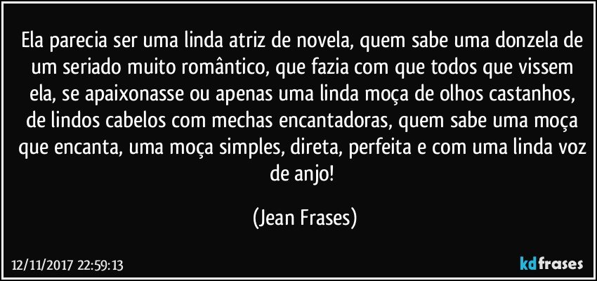 Ela parecia ser uma linda atriz de novela, quem sabe uma donzela de um seriado muito romântico, que fazia com que todos que vissem ela, se apaixonasse ou apenas uma linda moça de olhos castanhos, de lindos cabelos com mechas encantadoras, quem sabe uma moça que encanta, uma moça simples, direta, perfeita e com uma linda voz de anjo! (Jean Frases)