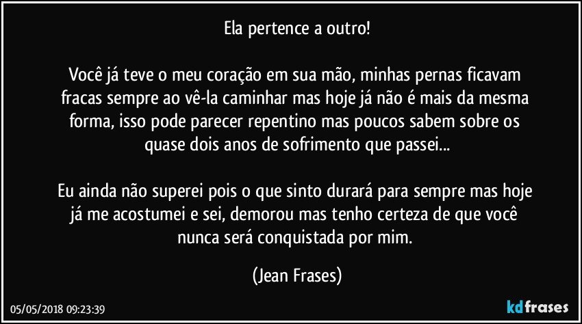 Ela pertence a outro!

Você já teve o meu coração em sua mão, minhas pernas ficavam fracas sempre ao vê-la caminhar mas hoje já não é mais da mesma forma, isso pode parecer repentino mas poucos sabem sobre os quase dois anos de sofrimento que passei...

Eu ainda não superei pois o que sinto durará para sempre mas hoje já me acostumei e sei, demorou mas tenho certeza de que você nunca será conquistada por mim. (Jean Frases)