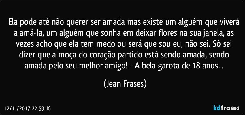 Ela pode até não querer ser amada mas existe um alguém que viverá a amá-la, um alguém que sonha em deixar flores na sua janela, as vezes acho que ela tem medo ou será que sou eu, não sei. Só sei dizer que a moça do coração partido está sendo amada, sendo amada pelo seu melhor amigo! - A bela garota de 18 anos... (Jean Frases)