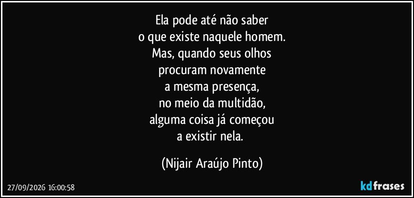 Ela pode até não saber
o que existe naquele homem.
Mas, quando seus olhos
procuram novamente
a mesma presença,
no meio da multidão,
alguma coisa já começou
a existir nela. (Nijair Araújo Pinto)