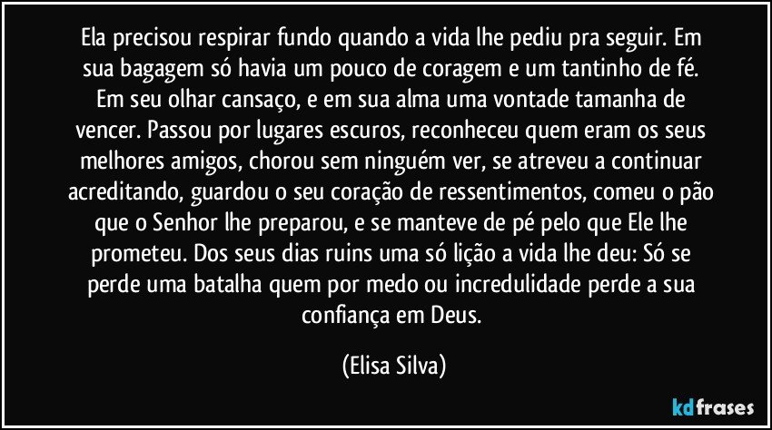 Ela precisou respirar fundo quando a vida lhe pediu pra seguir. Em sua bagagem só havia um pouco de coragem e um tantinho de fé. Em seu olhar cansaço, e em sua alma uma vontade tamanha de vencer. Passou por lugares escuros, reconheceu quem eram os seus melhores amigos, chorou sem ninguém ver, se atreveu a continuar acreditando, guardou o seu coração de ressentimentos, comeu o pão que o Senhor lhe preparou, e se manteve de pé pelo que Ele lhe prometeu. Dos seus dias ruins uma só lição a vida lhe deu: Só se perde uma batalha quem por medo ou incredulidade perde a sua confiança em Deus. (Elisa Silva)