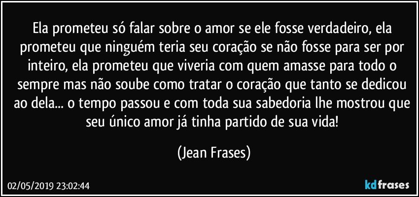 Ela prometeu só falar sobre o amor se ele fosse verdadeiro, ela prometeu que ninguém teria seu coração se não fosse para ser por inteiro, ela prometeu que viveria com quem amasse para todo o sempre mas não soube como tratar o coração que tanto se dedicou ao dela... o tempo passou e com toda sua sabedoria lhe mostrou que seu único amor já tinha partido de sua vida! (Jean Frases)