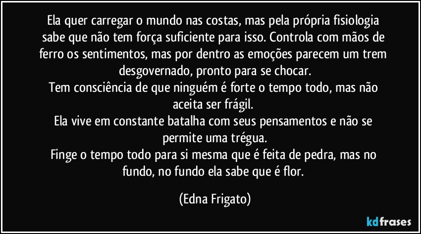 Ela quer carregar o mundo nas costas, mas pela própria fisiologia sabe que não tem força suficiente para isso. Controla com mãos de ferro os sentimentos, mas por dentro as emoções parecem um trem desgovernado, pronto para se chocar.
Tem consciência de que ninguém é forte o tempo todo, mas não aceita ser frágil. 
Ela vive em constante batalha com seus pensamentos e não se permite uma trégua.
Finge o tempo todo para si mesma que é feita de pedra, mas no fundo, no fundo ela sabe que é flor. (Edna Frigato)